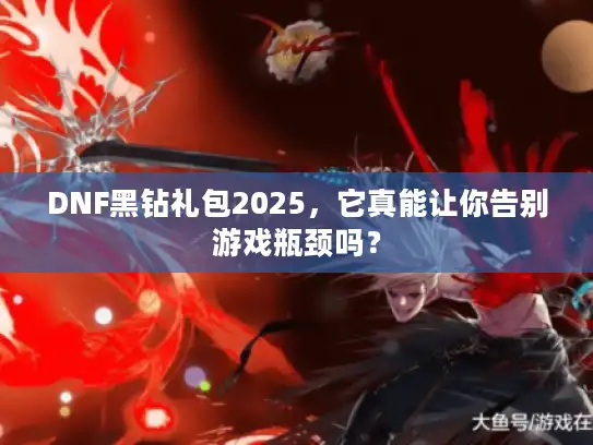 DNF黑钻礼包2025，它真能让你告别游戏瓶颈吗？