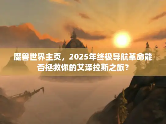 魔兽世界主页，2025年终极导航革命能否拯救你的艾泽拉斯之旅？