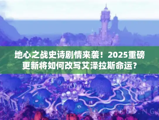 地心之战史诗剧情来袭！2025重磅更新将如何改写艾泽拉斯命运？