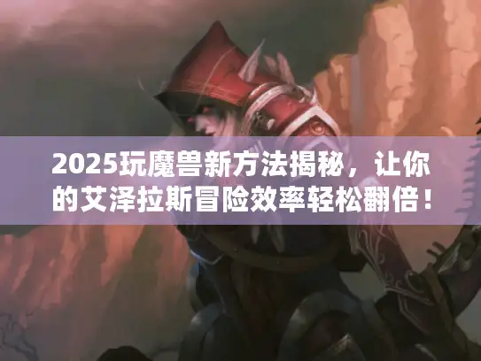 2025玩魔兽新方法揭秘，让你的艾泽拉斯冒险效率轻松翻倍！