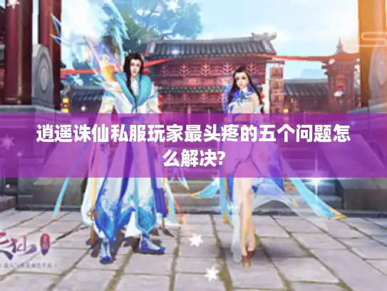 逍遥诛仙私服玩家最头疼的五个问题怎么解决?