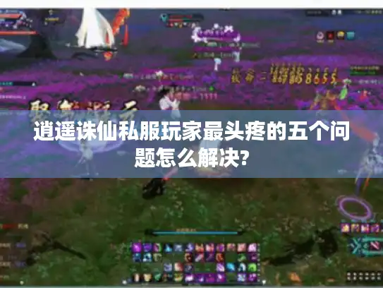 逍遥诛仙私服玩家最头疼的五个问题怎么解决?
