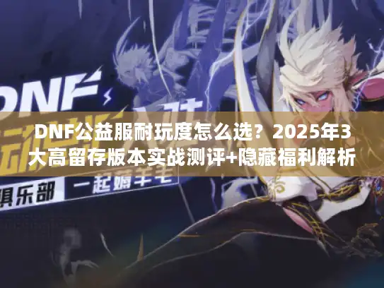 DNF公益服耐玩度怎么选？2025年3大高留存版本实战测评+隐藏福利解析