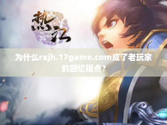 为什么rxjh.17game.com成了老玩家的回忆锚点？