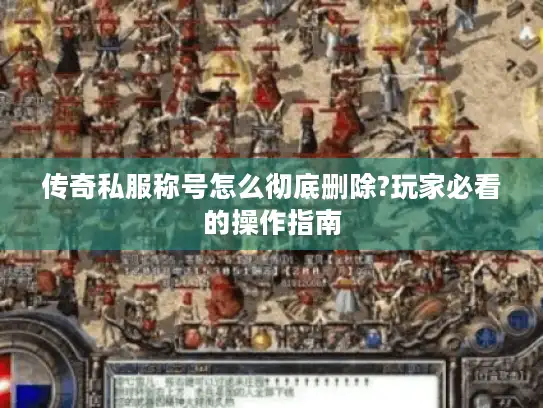 传奇私服称号怎么彻底删除?玩家必看的操作指南