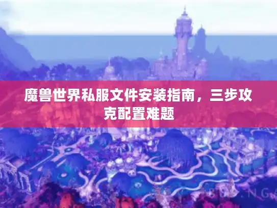 魔兽世界私服文件安装指南，三步攻克配置难题