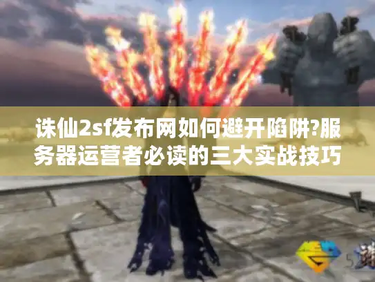 诛仙2sf发布网如何避开陷阱?服务器运营者必读的三大实战技巧