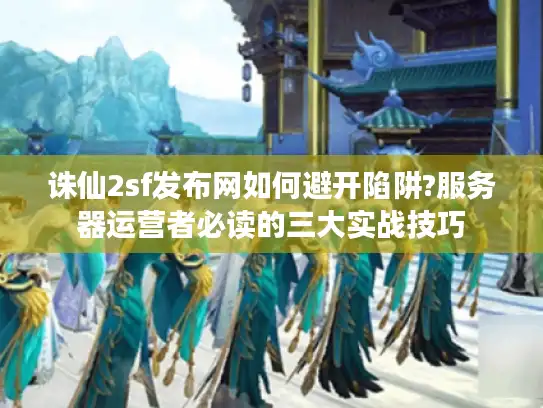诛仙2sf发布网如何避开陷阱?服务器运营者必读的三大实战技巧
