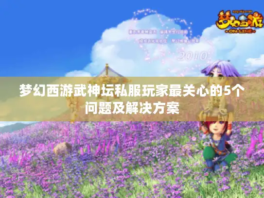 梦幻西游武神坛私服玩家最关心的5个问题及解决方案
