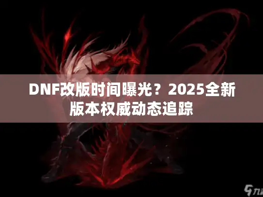 DNF改版时间曝光？2025全新版本权威动态追踪