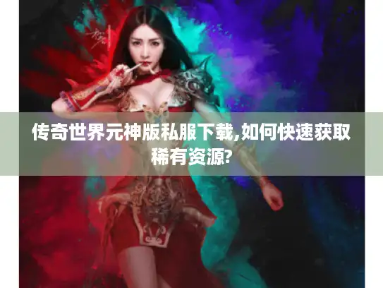 传奇世界元神版私服下载,如何快速获取稀有资源? 传奇世界元神版私服下载,如何快速获取稀有资源?