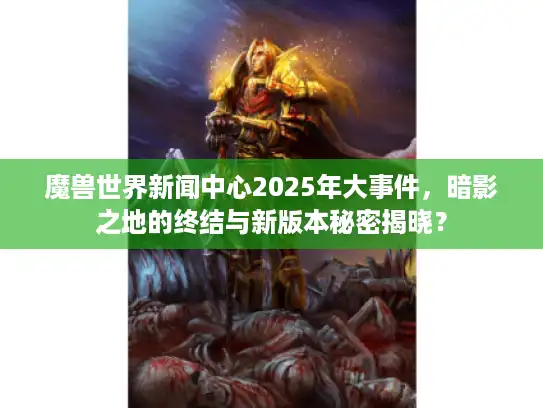 魔兽世界新闻中心2025年大事件，暗影之地的终结与新版本秘密揭晓？