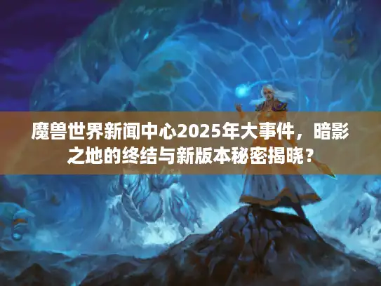 魔兽世界新闻中心2025年大事件，暗影之地的终结与新版本秘密揭晓？
