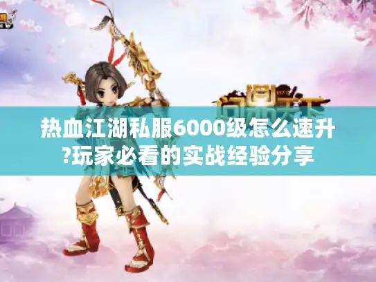 热血江湖私服6000级怎么速升?玩家必看的实战经验分享
