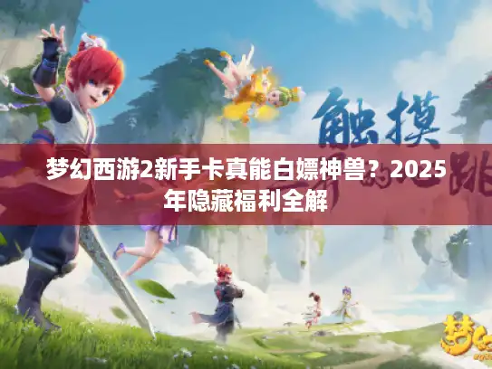 梦幻西游2新手卡真能白嫖神兽？2025年隐藏福利全解