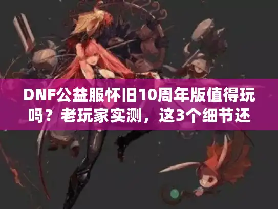 DNF公益服怀旧10周年版值得玩吗？老玩家实测，这3个细节还原度超90%