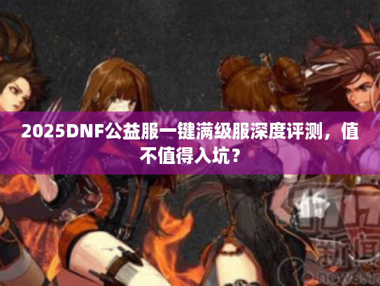 2025DNF公益服一键满级服深度评测，值不值得入坑？