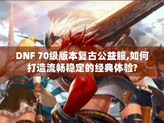 DNF 70级版本复古公益服,如何打造流畅稳定的经典体验?
