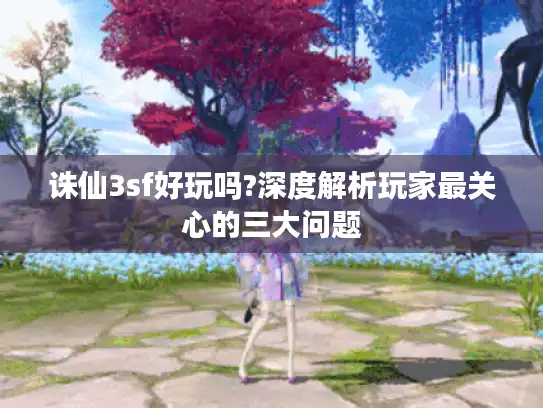 诛仙3sf好玩吗?深度解析玩家最关心的三大问题