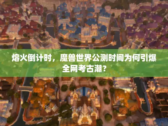 熔火倒计时,魔兽世界公测时间为何引爆全网考古潮? 熔火倒计时,魔兽世界公测时间为何引爆全网考古潮?
