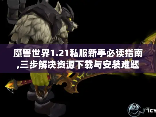 魔兽世界1.21私服新手必读指南,三步解决资源下载与安装难题