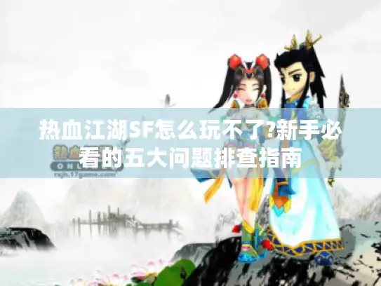 热血江湖SF怎么玩不了?新手必看的五大问题排查指南