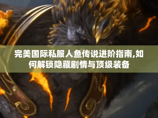 完美国际私服人鱼传说进阶指南,如何解锁隐藏剧情与顶级装备