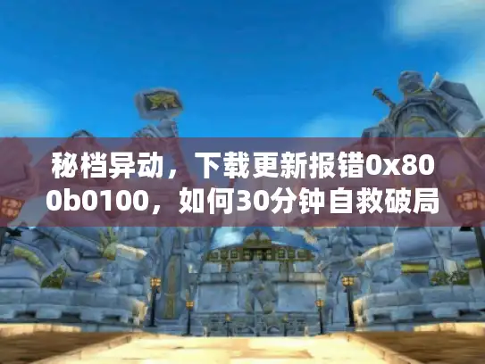 秘档异动，下载更新报错0x800b0100，如何30分钟自救破局？