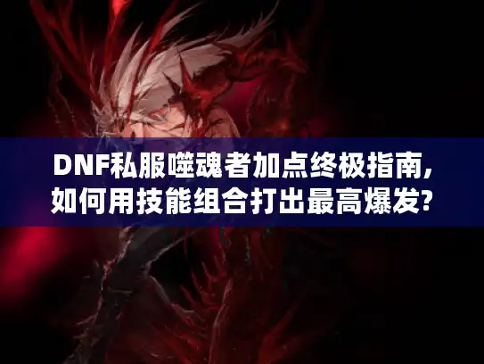 DNF私服噬魂者加点终极指南,如何用技能组合打出最高爆发?