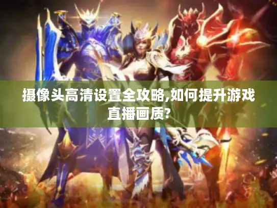 摄像头高清设置全攻略,如何提升游戏直播画质? 摄像头高清设置全攻略,如何提升游戏直播画质?