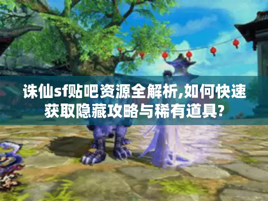 诛仙sf贴吧资源全解析,如何快速获取隐藏攻略与稀有道具?