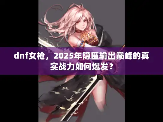 dnf女枪，2025年隐匿输出巅峰的真实战力如何爆发？