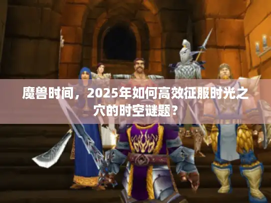 魔兽时间，2025年如何高效征服时光之穴的时空谜题？