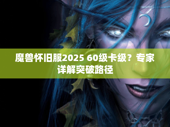 魔兽怀旧服2025 60级卡级?专家详解突破路径 魔兽怀旧服2025 60级卡级?专家详解突破路径
