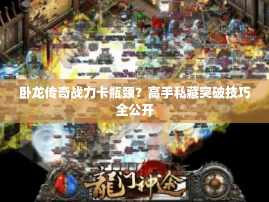 卧龙传奇战力卡瓶颈?高手私藏突破技巧全公开 卧龙传奇战力卡瓶颈?高手私藏突破技巧全公开