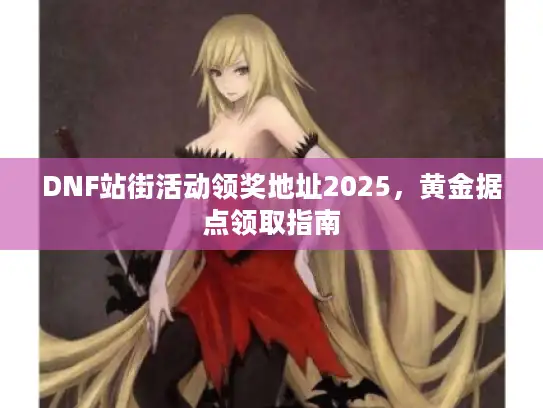 DNF站街活动领奖地址2025，黄金据点领取指南
