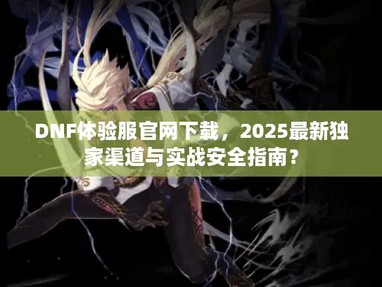 DNF体验服官网下载，2025最新独家渠道与实战安全指南？