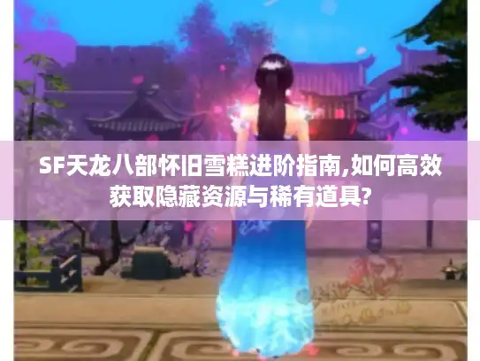 SF天龙八部怀旧雪糕进阶指南,如何高效获取隐藏资源与稀有道具?