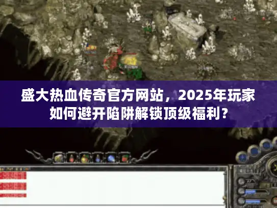 盛大热血传奇官方网站，2025年玩家如何避开陷阱解锁顶级福利？
