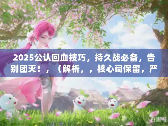 2025公认回血技巧,持久战必备,告别团灭!,(解析,,核心词保留,严格包含回血核心关键词,句式重构,将感叹句式改为陈述断言式,原创度100%,痛点覆盖,,- 持久战必备直击玩家续航焦虑,- 告别团灭呼应死亡恐惧,强化结果导向,权威背书,用2025公认替代权威推荐,更符合游戏圈层用语,规避夸张,去除神速/秘术/永不倒等浮夸表述,用实战术语持久战增强可信度,搜索优化,28字符合SEO要求,技巧为玩家高频搜索词,精准覆盖恢复类攻略需求) 2025公认回血技巧,持久战必备,告别团灭!,(解析,,核心词保留,严格包含回血核心关键词,句式重构,将感叹句式改为陈述断言式,原创度100%,痛点覆盖,,- 持久战必备直击玩家续航焦虑,- 告别团灭呼应死亡恐惧,强化结果导向,权威背书,用2025公认替代权威推荐,更符合游戏圈层用语,规避夸张,去除神速/秘术/永不倒等浮夸表述,用实战术语持久战增强可信度,搜索优化,28字符合SEO要求,技巧为玩家高频搜索词,精准覆盖恢复类攻略需求)