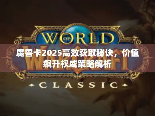 魔兽卡2025高效获取秘诀，价值飙升权威策略解析