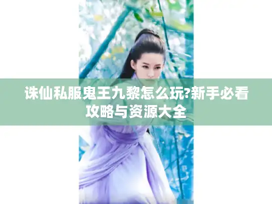 诛仙私服鬼王九黎怎么玩?新手必看攻略与资源大全
