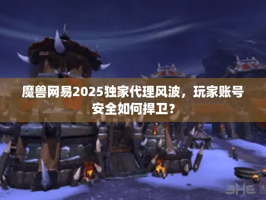 魔兽网易2025独家代理风波，玩家账号安全如何捍卫？