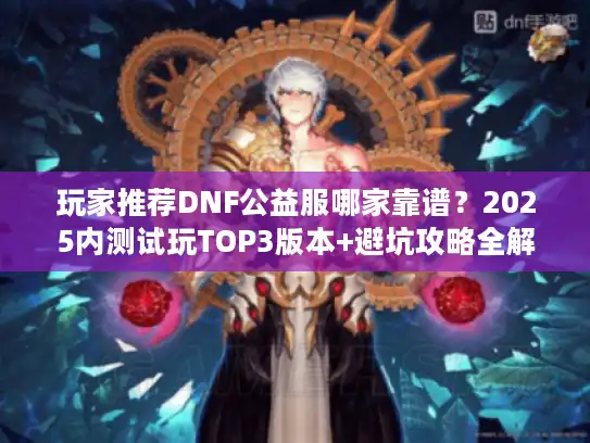 玩家推荐DNF公益服哪家靠谱？2025内测试玩TOP3版本+避坑攻略全解析