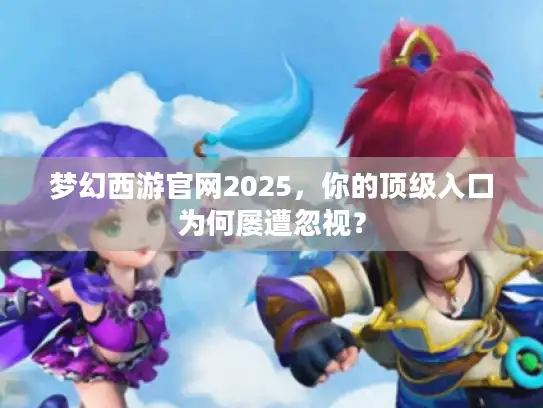 梦幻西游官网2025，你的顶级入口为何屡遭忽视？
