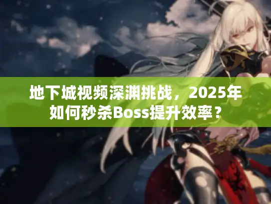 地下城视频深渊挑战，2025年如何秒杀Boss提升效率？