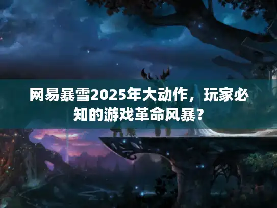 网易暴雪2025年大动作，玩家必知的游戏革命风暴？