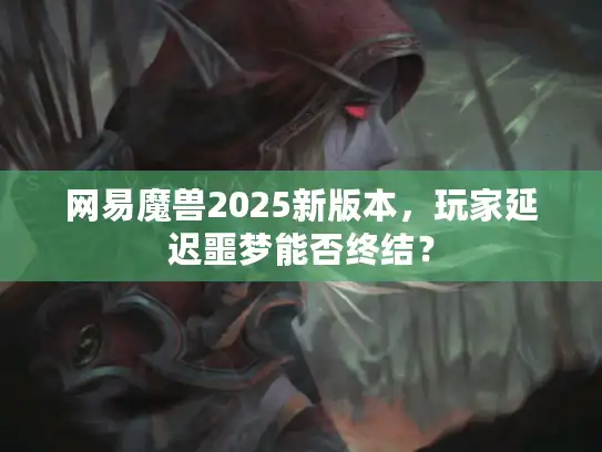 网易魔兽2025新版本,玩家延迟噩梦能否终结? 网易魔兽2025新版本,玩家延迟噩梦能否终结?