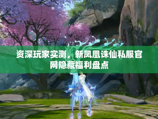 资深玩家实测，新凤凰诛仙私服官网隐藏福利盘点