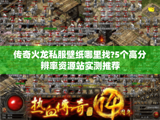 传奇火龙私服壁纸哪里找?5个高分辨率资源站实测推荐